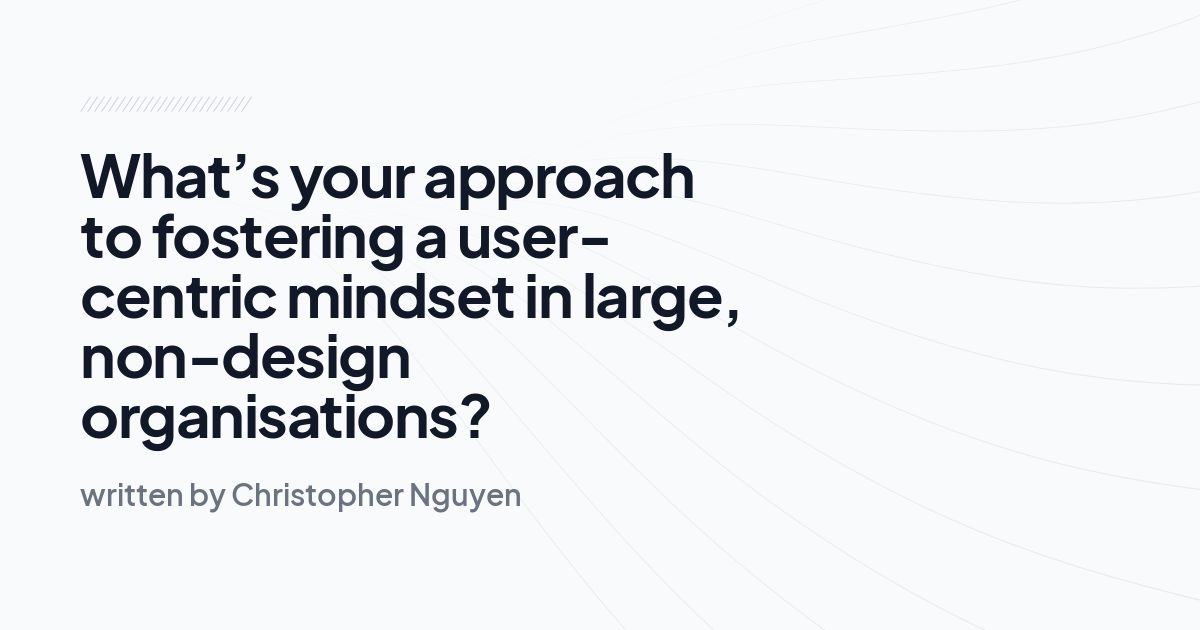 What’s your approach to fostering a user-centric mindset in large, non-design organisations?