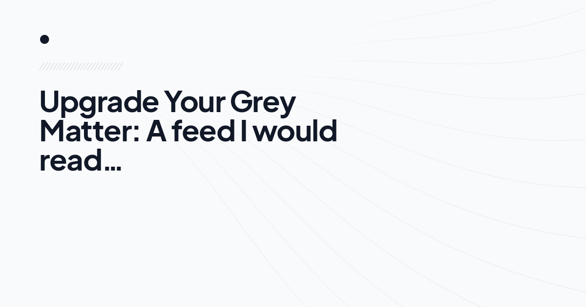 Upgrade Your Grey Matter: A feed I would read…